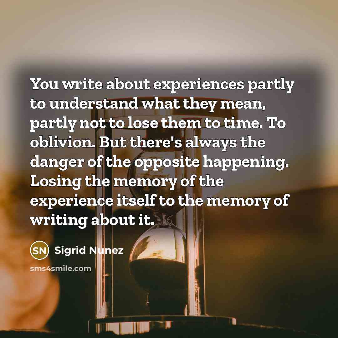 “You write about experiences partly to understand what they mean, partly not to lose them to time. To oblivion. But there's always the danger of the opposite happening. Losing the memory of the experience itself to the memory of writing about it.” quote by Sigrid Nunez
