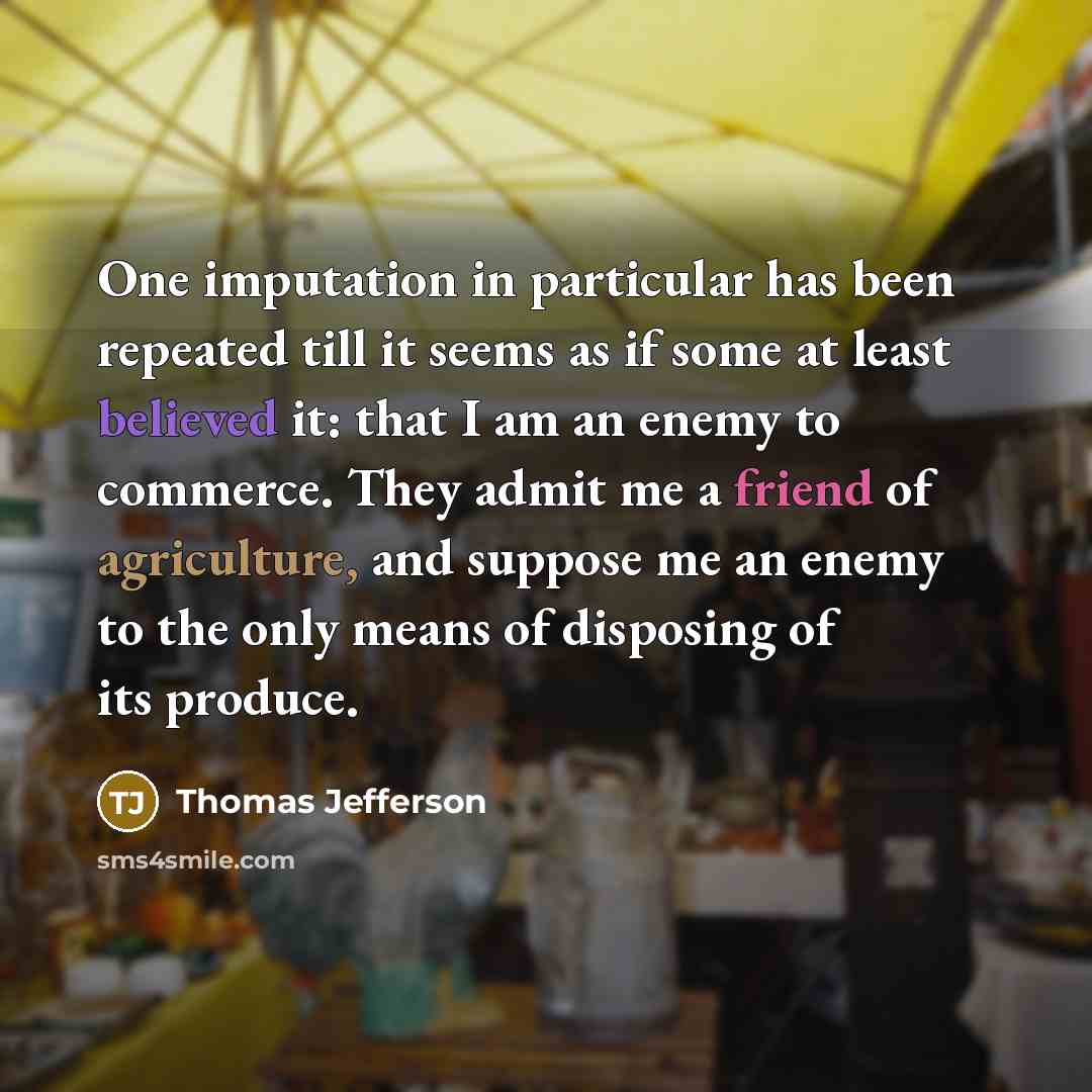 “One imputation in particular has been repeated till it seems as if some at least believed it: that I am an enemy to commerce. They admit me a friend of agriculture, and suppose me an enemy to the only means of disposing of its produce.” quote by Thomas Jefferson