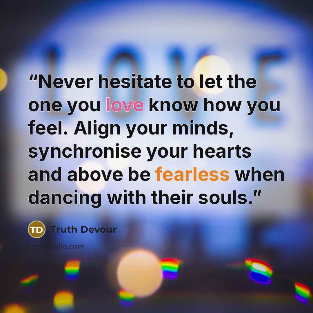 “Never hesitate to let the one you love know how you feel. Align your minds, synchronise your hearts and above be fearless when dancing with their souls.” quote by Truth Devour