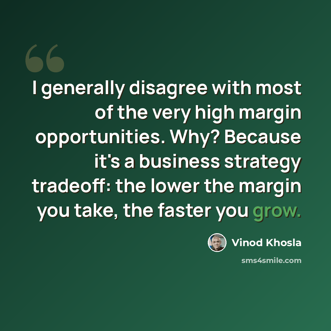 “I generally disagree with most of the very high margin opportunities. Why? Because it's a business strategy tradeoff: the lower the margin you take, the faster you grow.” quote by Vinod Khosla