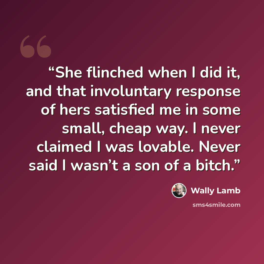 “She flinched when I did it, and that involuntary response of hers satisfied me in some small, cheap way. I never claimed I was lovable. Never said I wasn’t a son of a bitch.” quote by Wally Lamb