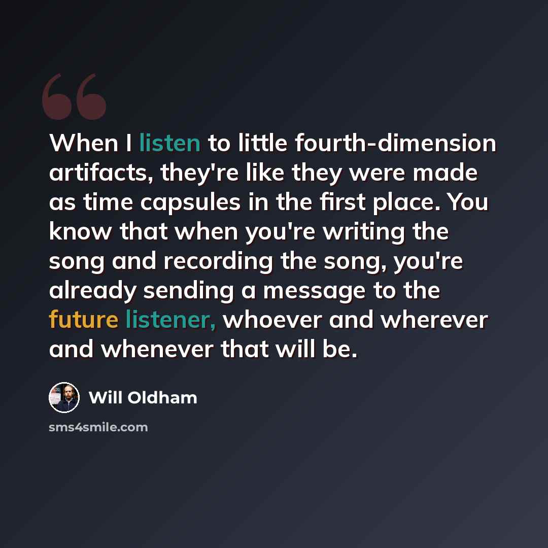 “When I listen to little fourth-dimension artifacts, they're like they were made as time capsules in the first place. You know that when you're writing the song and recording the song, you're already sending a message to the future listener, whoever and wherever and whenever that will be.” quote by Will Oldham