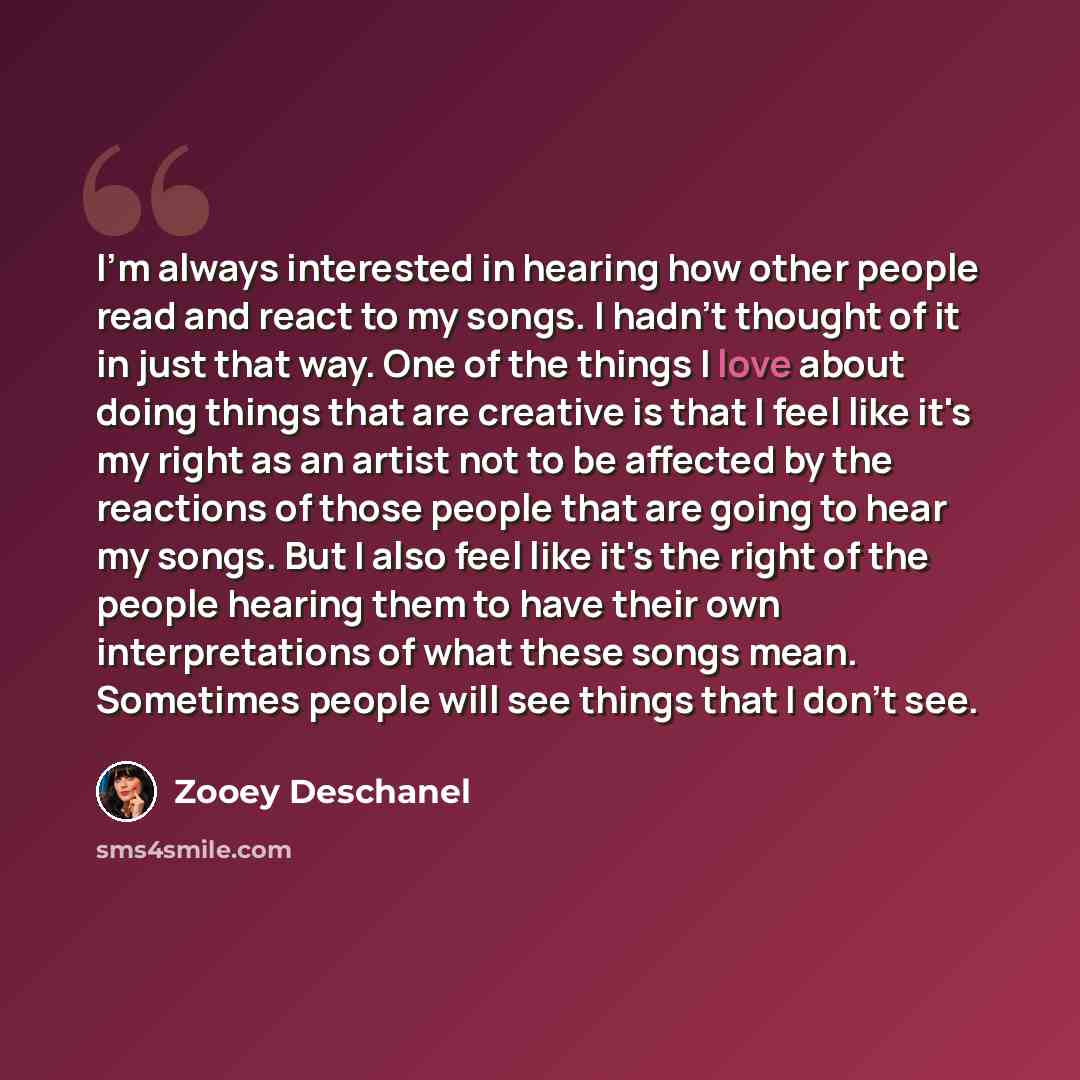 “I'm always interested in hearing how other people read and react to my songs. I hadn't thought of it in just that way. One of the things I love about doing things that are creative is that I feel like it's my right as an artist not to be affected by the reactions of those people that are going to…” quote by Zooey Deschanel