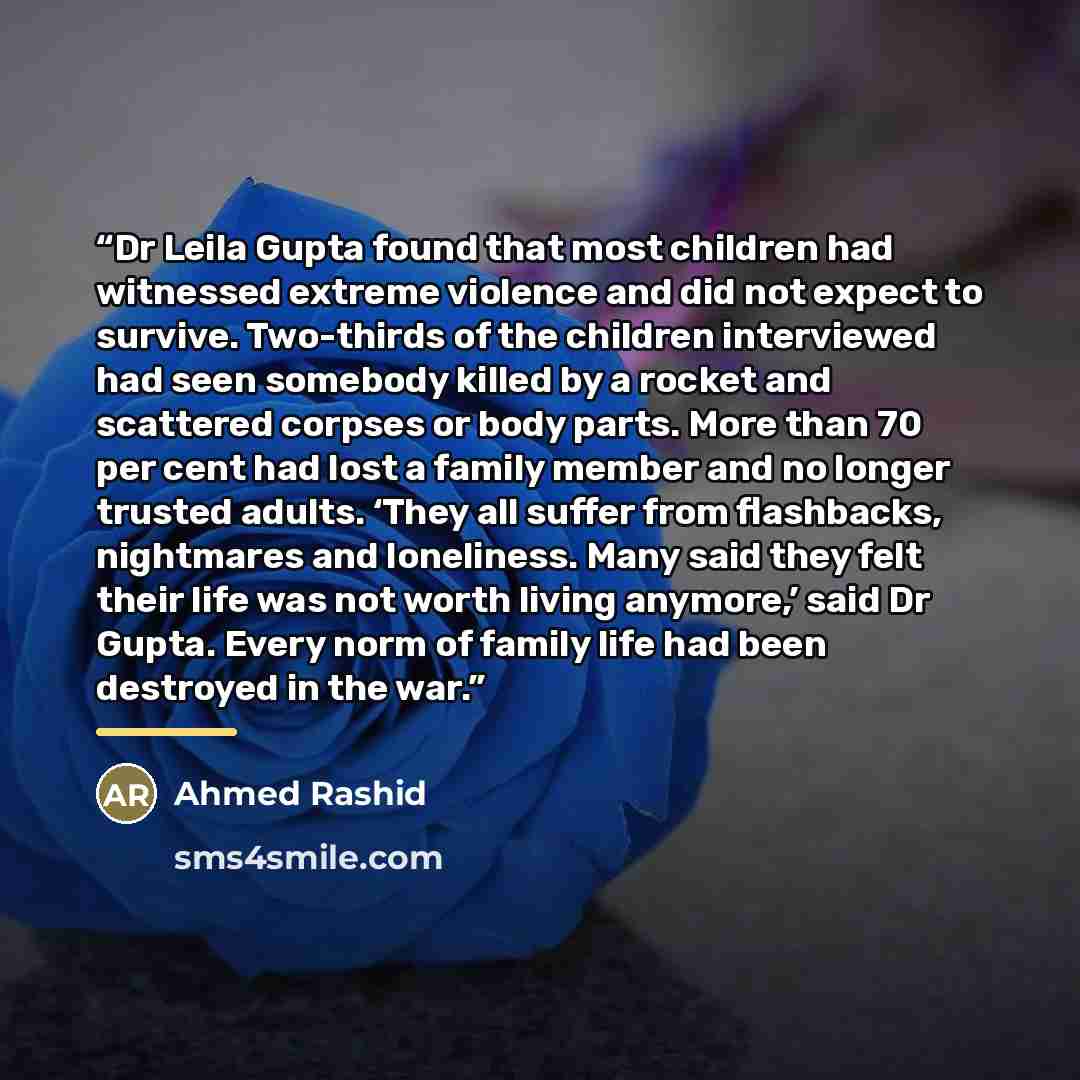 “Dr Leila Gupta found that most children had witnessed extreme violence and did not expect to survive. Two-thirds of the children interviewed had seen somebody killed by a rocket and scattered corpses or body parts. More than 70 per cent had lost a family member and no longer trusted adults. ‘They…” quote by Ahmed Rashid
