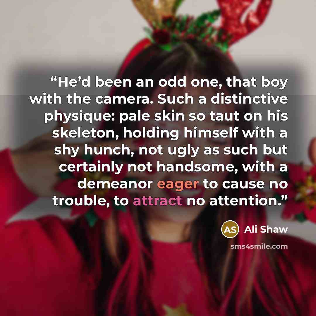 “He’d been an odd one, that boy with the camera. Such a distinctive physique: pale skin so taut on his skeleton, holding himself with a shy hunch, not ugly as such but certainly not handsome, with a demeanor eager to cause no trouble, to attract no attention.” quote by Ali Shaw
