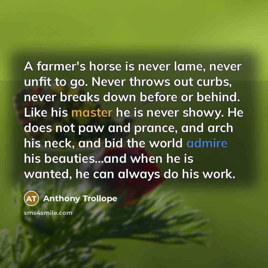 “A farmer's horse is never lame, never unfit to go. Never throws out curbs, never breaks down before or behind. Like his master he is never showy. He does not paw and prance, and arch his neck, and bid the world admire his beauties...and when he is wanted, he can always do his work.” quote by Anthony Trollope