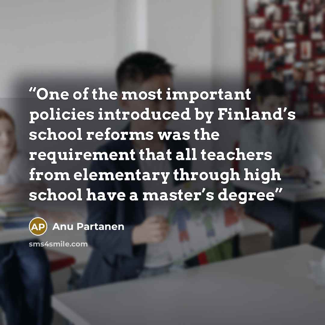 “One of the most important policies introduced by Finland’s school reforms was the requirement that all teachers from elementary through high school have a master’s degree” quote by Anu Partanen