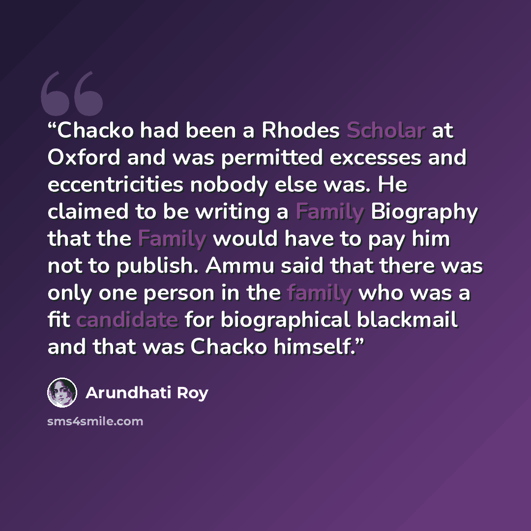 “Chacko had been a Rhodes Scholar at Oxford and was permitted excesses and eccentricities nobody else was. He claimed to be writing a Family Biography that the Family would have to pay him not to publish. Ammu said that there was only one person in the family who was a fit candidate for…” quote by Arundhati Roy