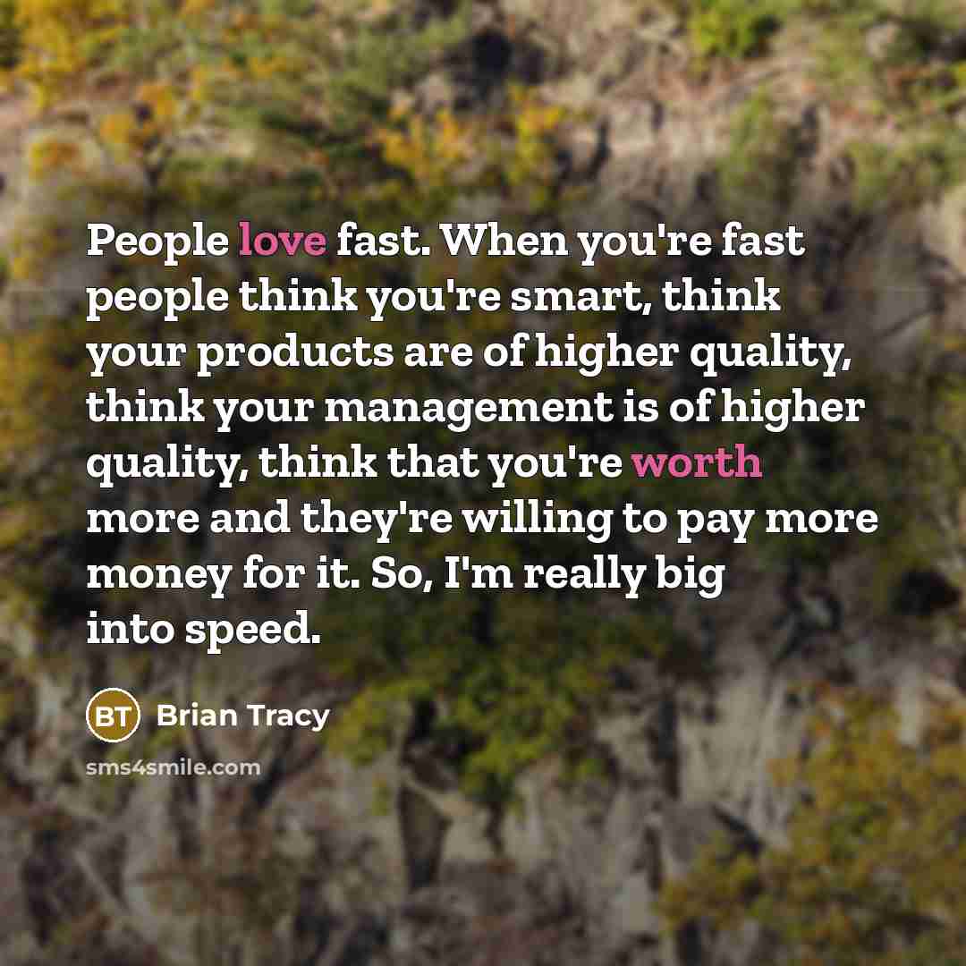 “People love fast. When you're fast people think you're smart, think your products are of higher quality, think your management is of higher quality, think that you're worth more and they're willing to pay more money for it. So, I'm really big into speed.” quote by Brian Tracy