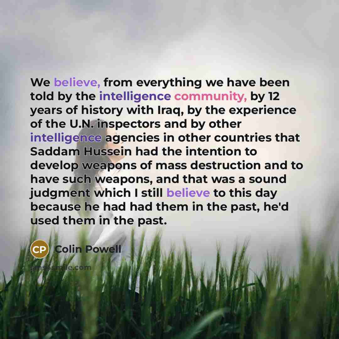 “We believe, from everything we have been told by the intelligence community, by 12 years of history with Iraq, by the experience of the U.N. inspectors and by other intelligence agencies in other countries that Saddam Hussein had the intention to develop weapons of mass destruction and to have…” quote by Colin Powell