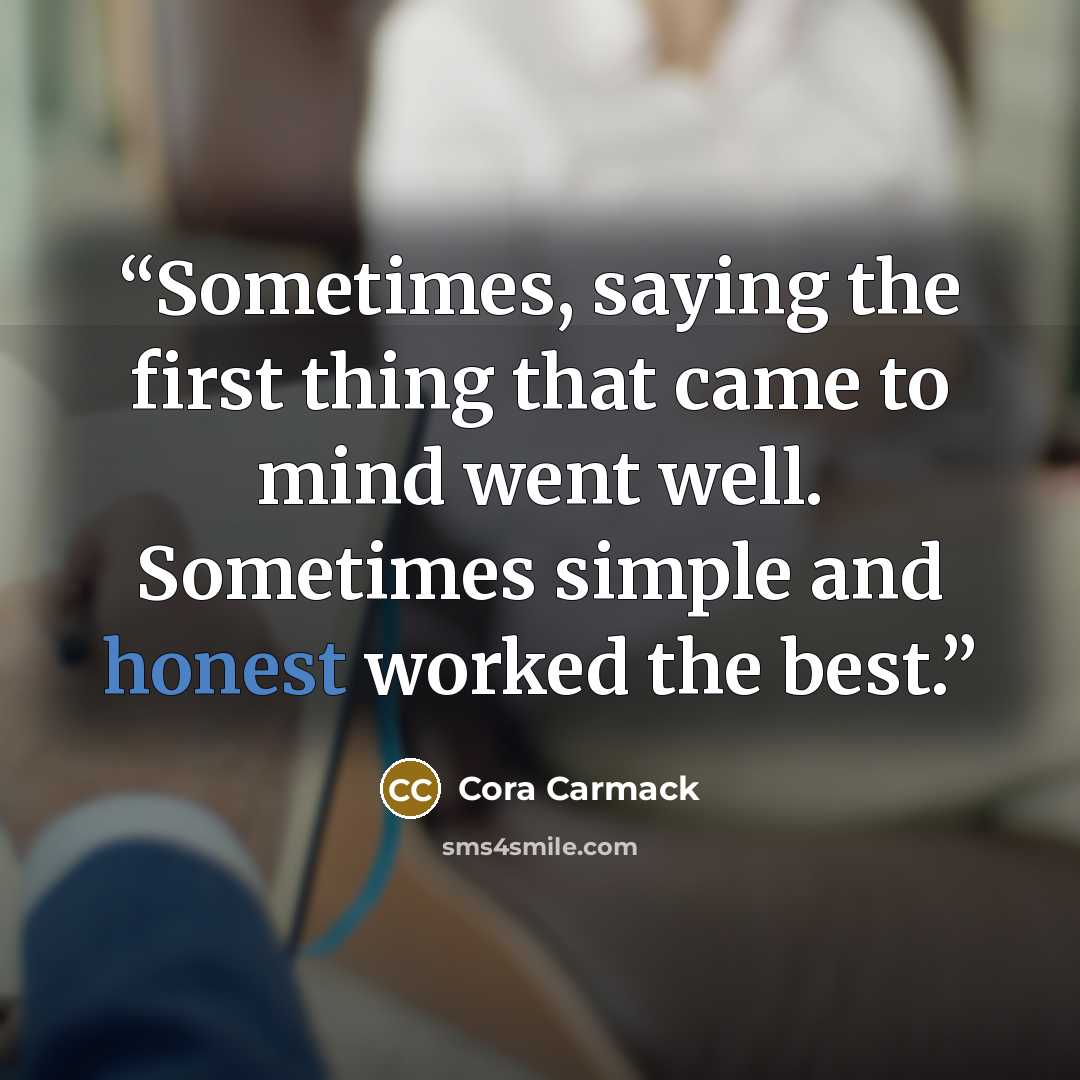 “Sometimes, saying the first thing that came to mind went well. Sometimes simple and honest worked the best.” quote by Cora Carmack