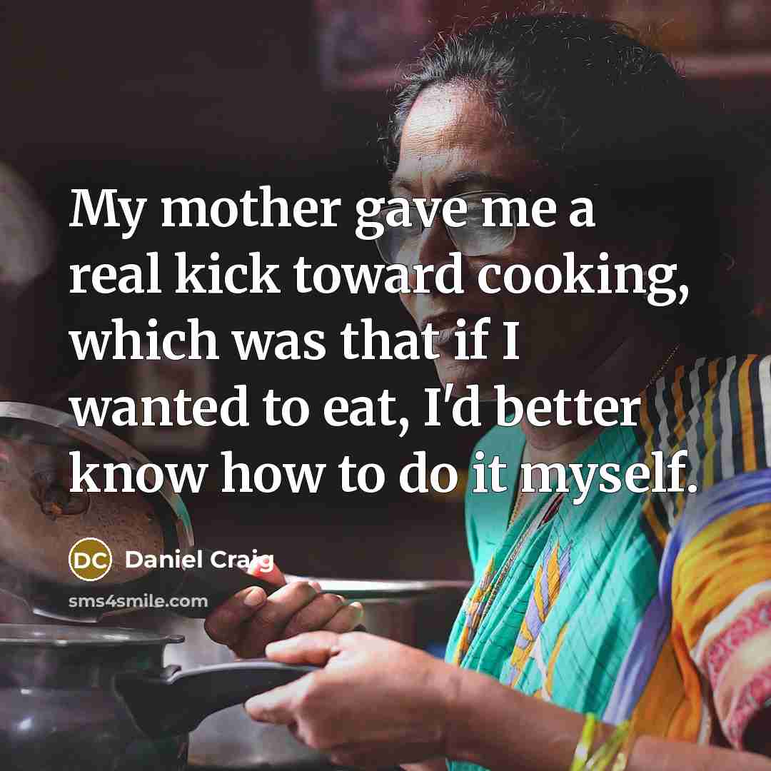 “My mother gave me a real kick toward cooking, which was that if I wanted to eat, I'd better know how to do it myself.” quote by Daniel Craig