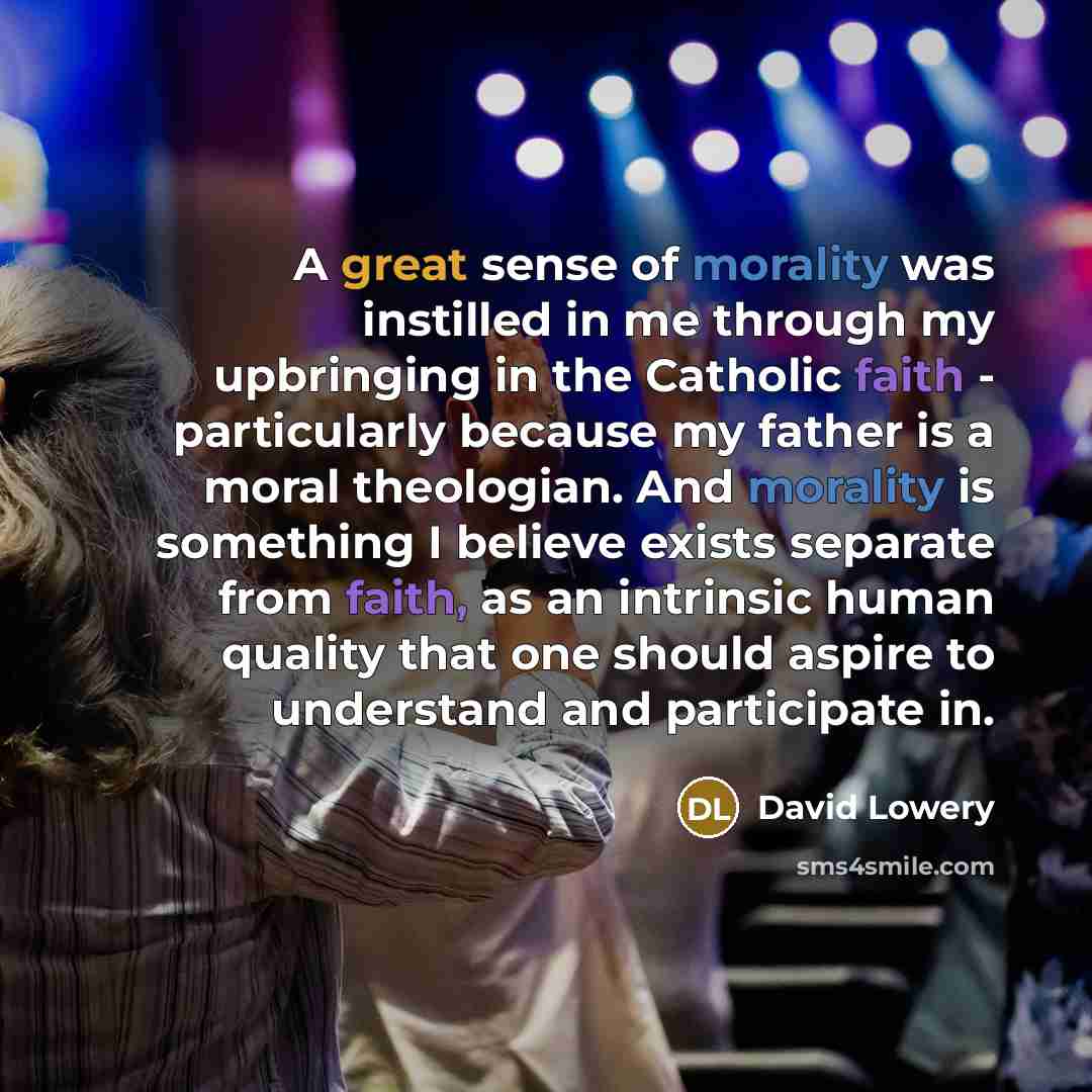 “A great sense of morality was instilled in me through my upbringing in the Catholic faith - particularly because my father is a moral theologian. And morality is something I believe exists separate from faith, as an intrinsic human quality that one should aspire to understand and participate in.” quote by David Lowery