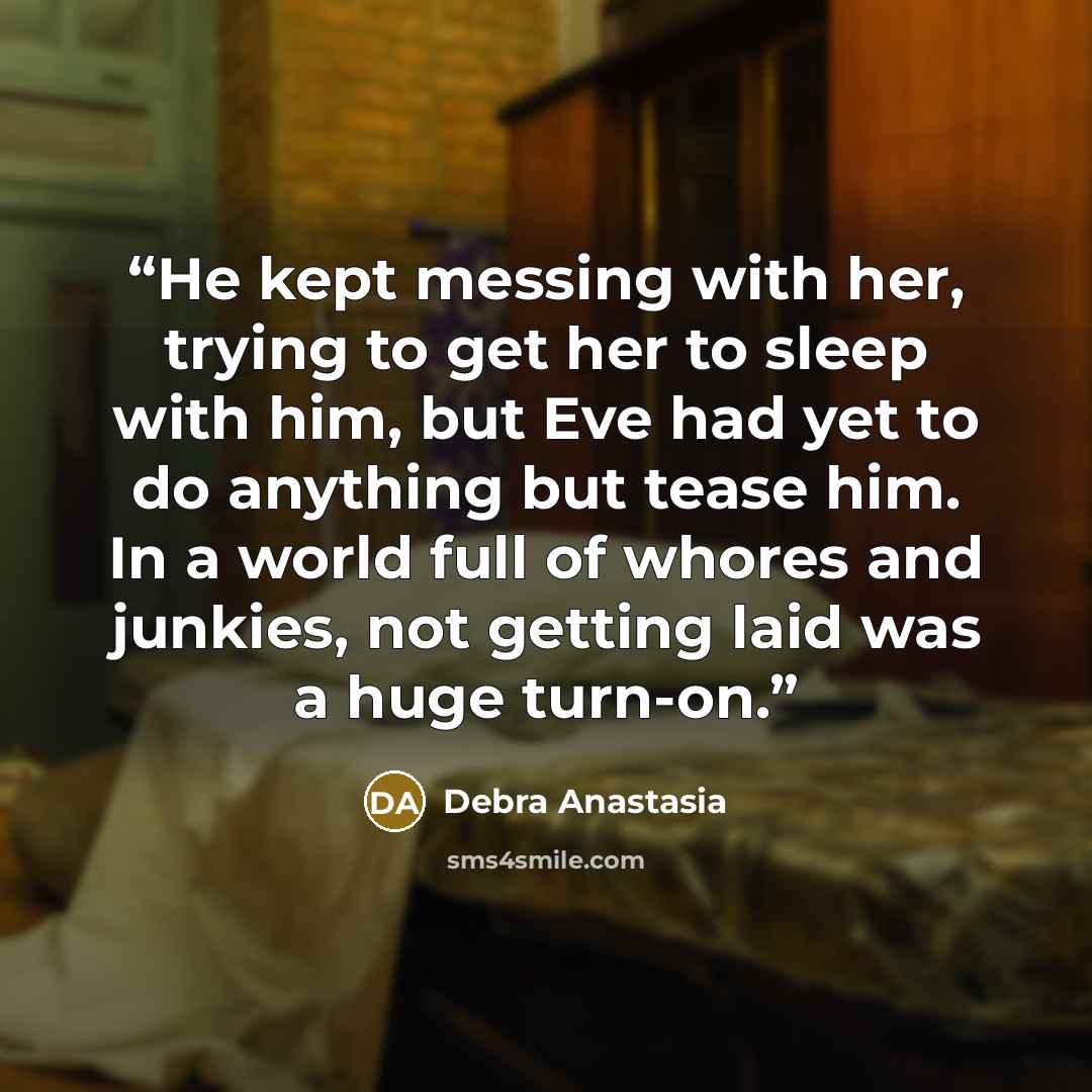 “He kept messing with her, trying to get her to sleep with him, but Eve had yet to do anything but tease him. In a world full of whores and junkies, not getting laid was a huge turn-on.” quote by Debra Anastasia