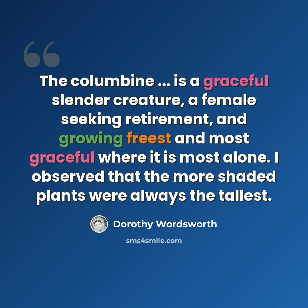 “The columbine ... is a graceful slender creature, a female seeking retirement, and growing freest and most graceful where it is most alone. I observed that the more shaded plants were always the tallest.” quote by Dorothy Wordsworth