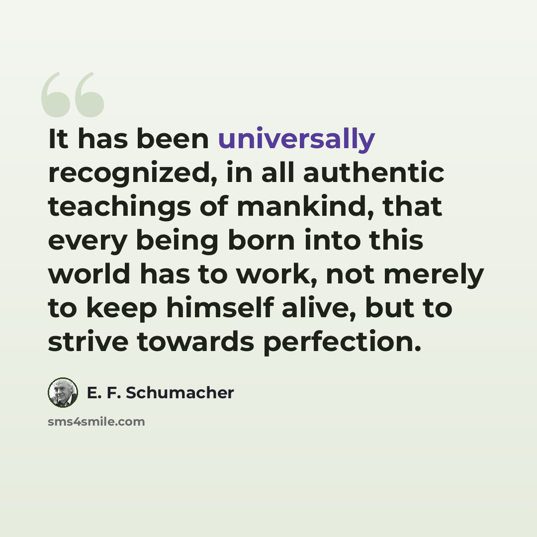 “It has been universally recognized, in all authentic teachings of mankind, that every being born into this world has to work, not merely to keep himself alive, but to strive towards perfection.” quote by E. F. Schumacher