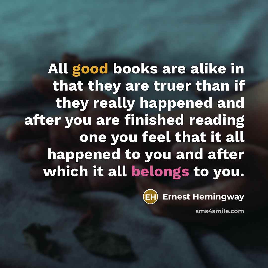 “All good books are alike in that they are truer than if they really happened and after you are finished reading one you feel that it all happened to you and after which it all belongs to you.” quote by Ernest Hemingway