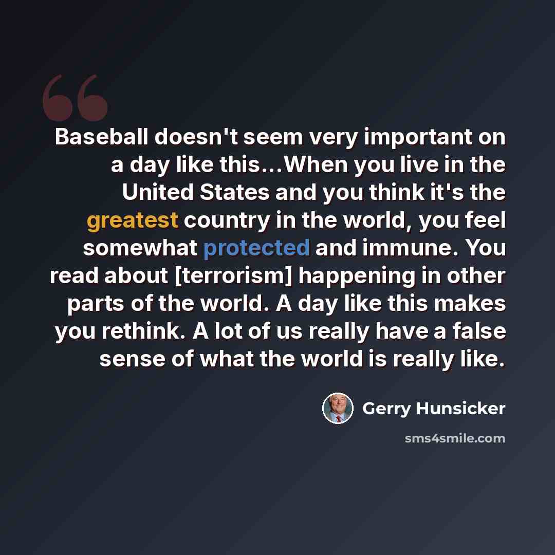 “Baseball doesn't seem very important on a day like this...When you live in the United States and you think it's the greatest country in the world, you feel somewhat protected and immune. You read about [terrorism] happening in other parts of the world. A day like this makes you rethink. A lot of…” quote by Gerry Hunsicker