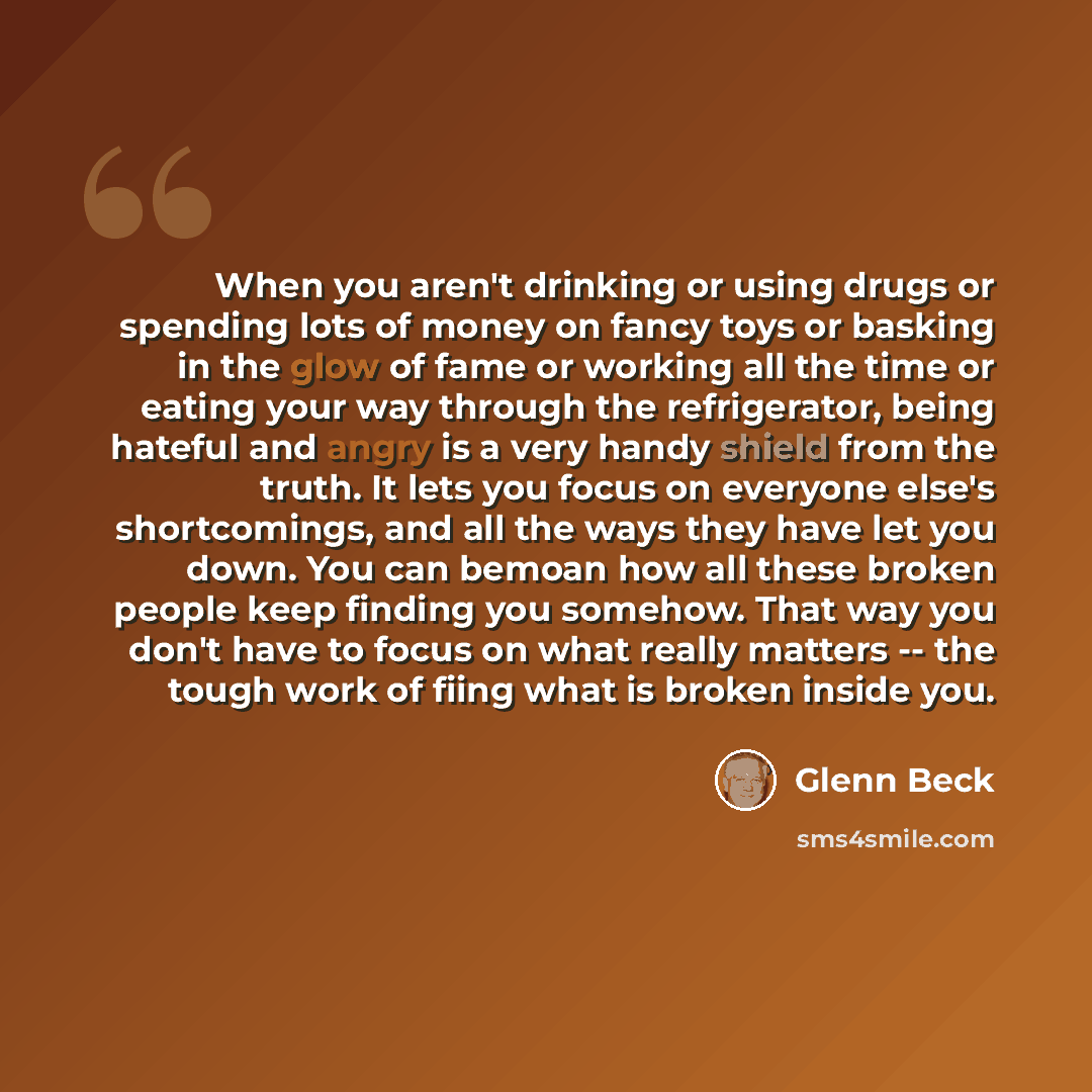 “When you aren't drinking or using drugs or spending lots of money on fancy toys or basking in the glow of fame or working all the time or eating your way through the refrigerator, being hateful and angry is a very handy shield from the truth. It lets you focus on everyone else's shortcomings, and…” quote by Glenn Beck
