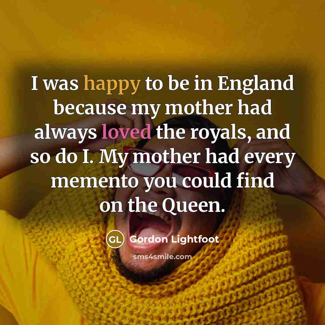 “I was happy to be in England because my mother had always loved the royals, and so do I. My mother had every memento you could find on the Queen.” quote by Gordon Lightfoot