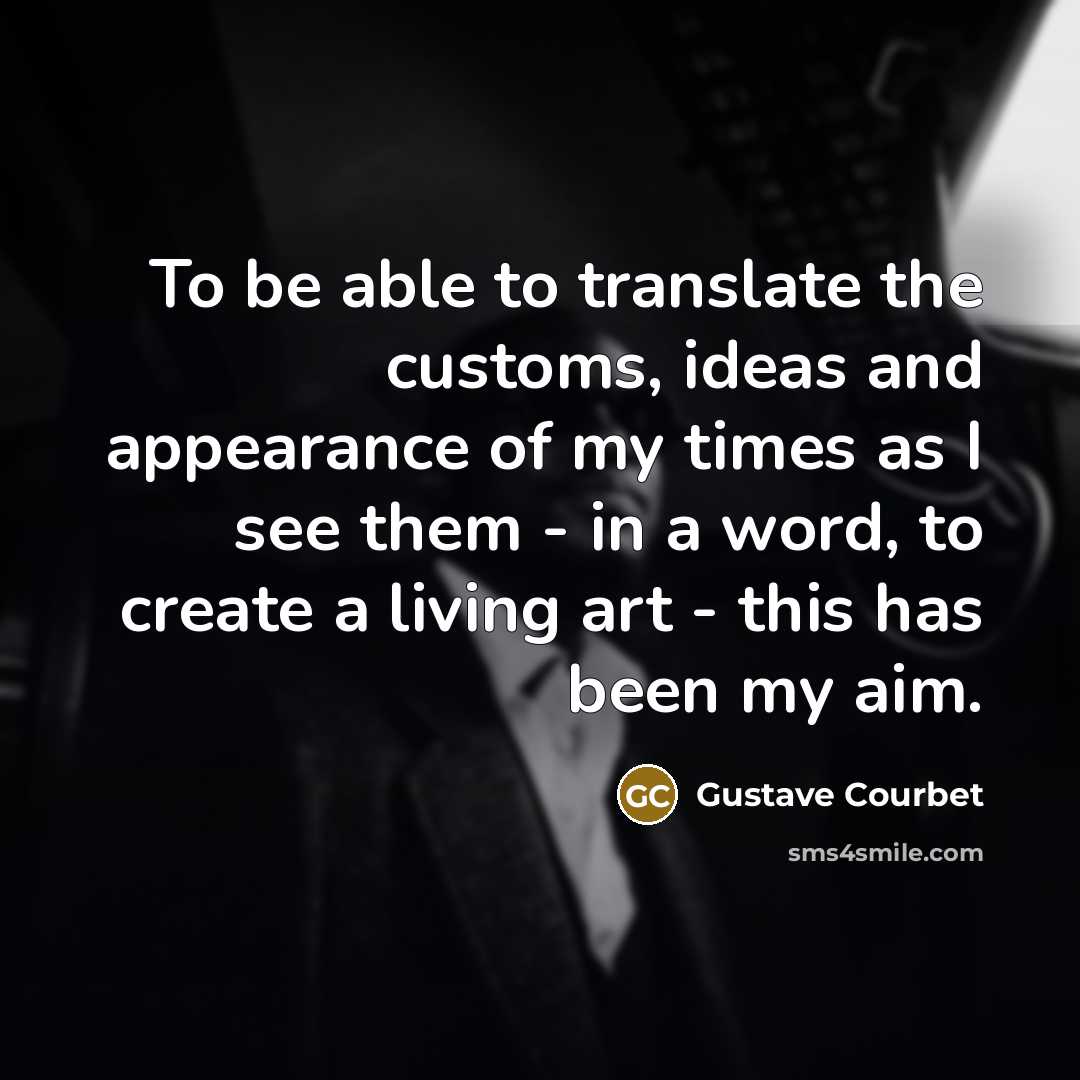 “To be able to translate the customs, ideas and appearance of my times as I see them - in a word, to create a living art - this has been my aim.” quote by Gustave Courbet
