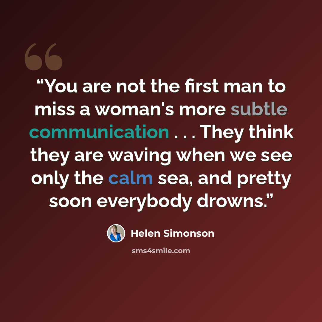 “You are not the first man to miss a woman's more subtle communication . . . They think they are waving when we see only the calm sea, and pretty soon everybody drowns.” quote by Helen Simonson