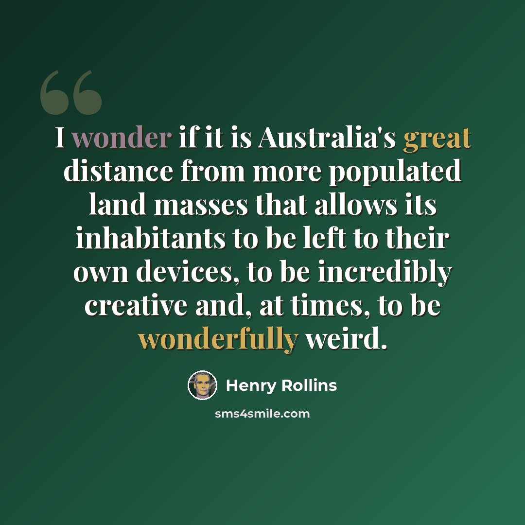 “I wonder if it is Australia's great distance from more populated land masses that allows its inhabitants to be left to their own devices, to be incredibly creative and, at times, to be wonderfully weird.” quote by Henry Rollins