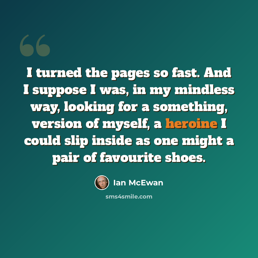 “I turned the pages so fast. And I suppose I was, in my mindless way, looking for a something, version of myself, a heroine I could slip inside as one might a pair of favourite shoes.” quote by Ian Mcewan
