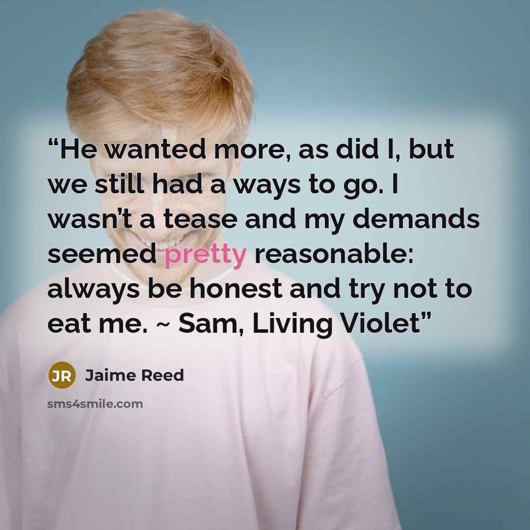 “He wanted more, as did I, but we still had a ways to go. I wasn’t a tease and my demands seemed pretty reasonable: always be honest and try not to eat me. ~ Sam, Living Violet” quote by Jaime Reed