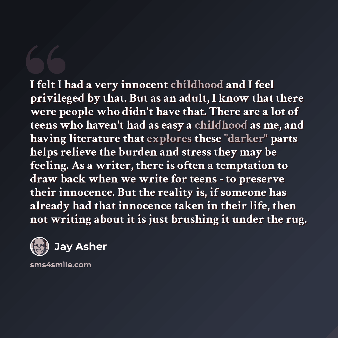 “I felt I had a very innocent childhood and I feel privileged by that. But as an adult, I know that there were people who didn't have that. There are a lot of teens who haven't had as easy a childhood as me, and having literature that explores these "darker" parts helps relieve the burden and…” quote by Jay Asher