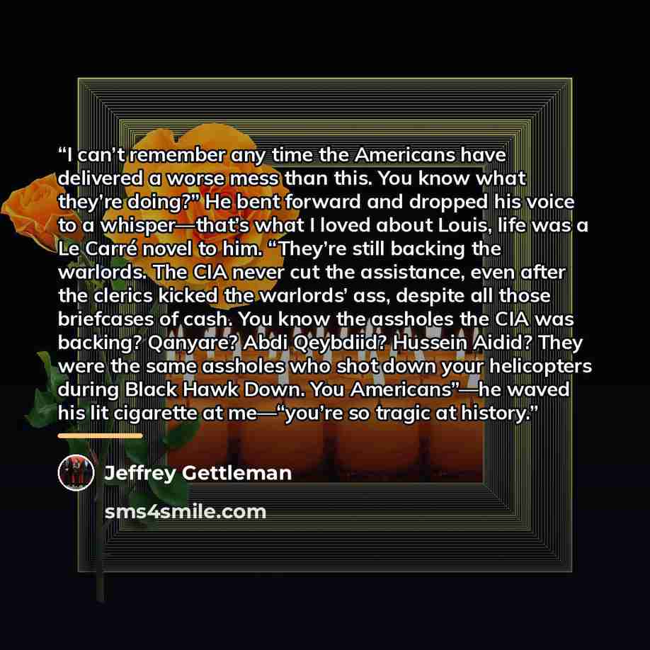 “I can’t remember any time the Americans have delivered a worse mess than this. You know what they’re doing?” He bent forward and dropped his voice to a whisper—that’s what I loved about Louis, life was a Le Carré novel to him. “They’re still backing the warlords. The CIA never cut the assistance…” quote by Jeffrey Gettleman