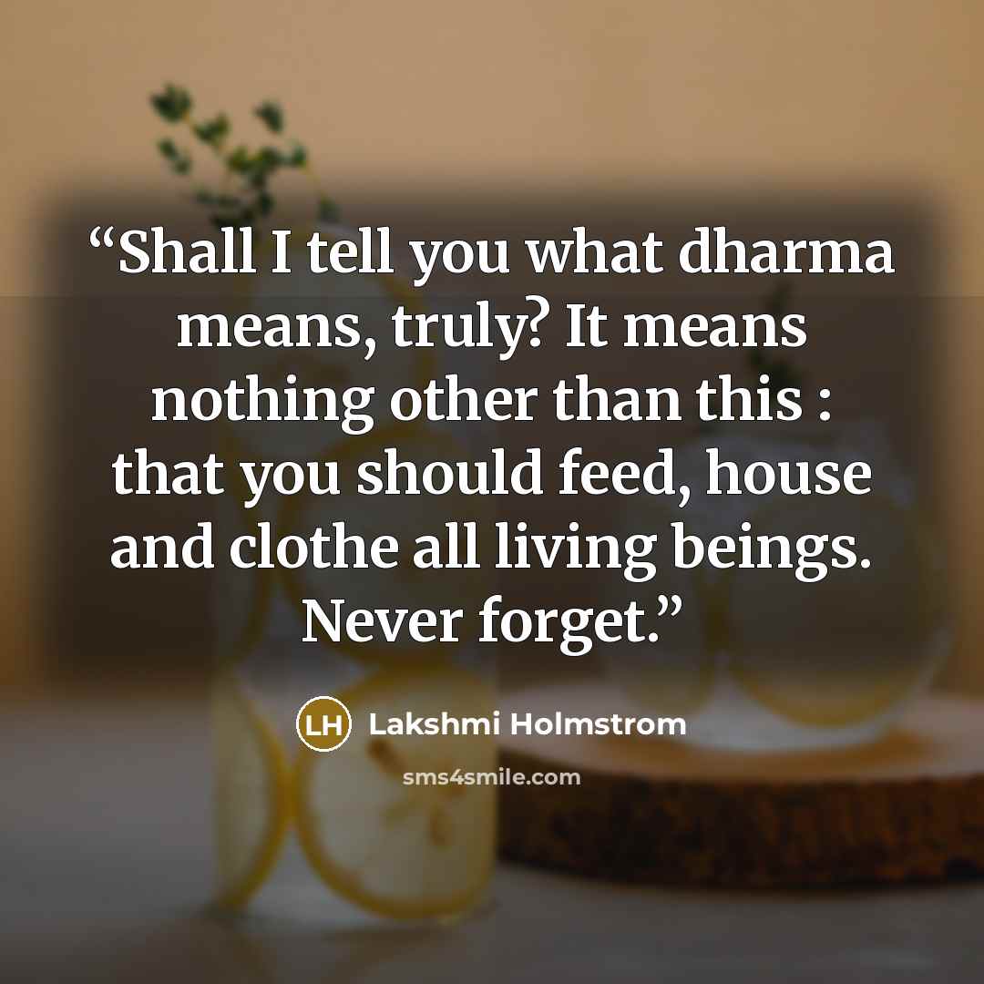 “Shall I tell you what dharma means, truly? It means nothing other than this : that you should feed, house and clothe all living beings. Never forget.” quote by Lakshmi Holmstrom