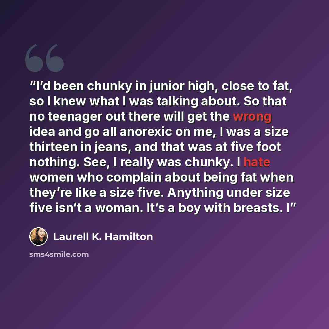 “I’d been chunky in junior high, close to fat, so I knew what I was talking about. So that no teenager out there will get the wrong idea and go all anorexic on me, I was a size thirteen in jeans, and that was at five foot nothing. See, I really was chunky. I hate women who complain about being fat…” quote by Laurell K. Hamilton