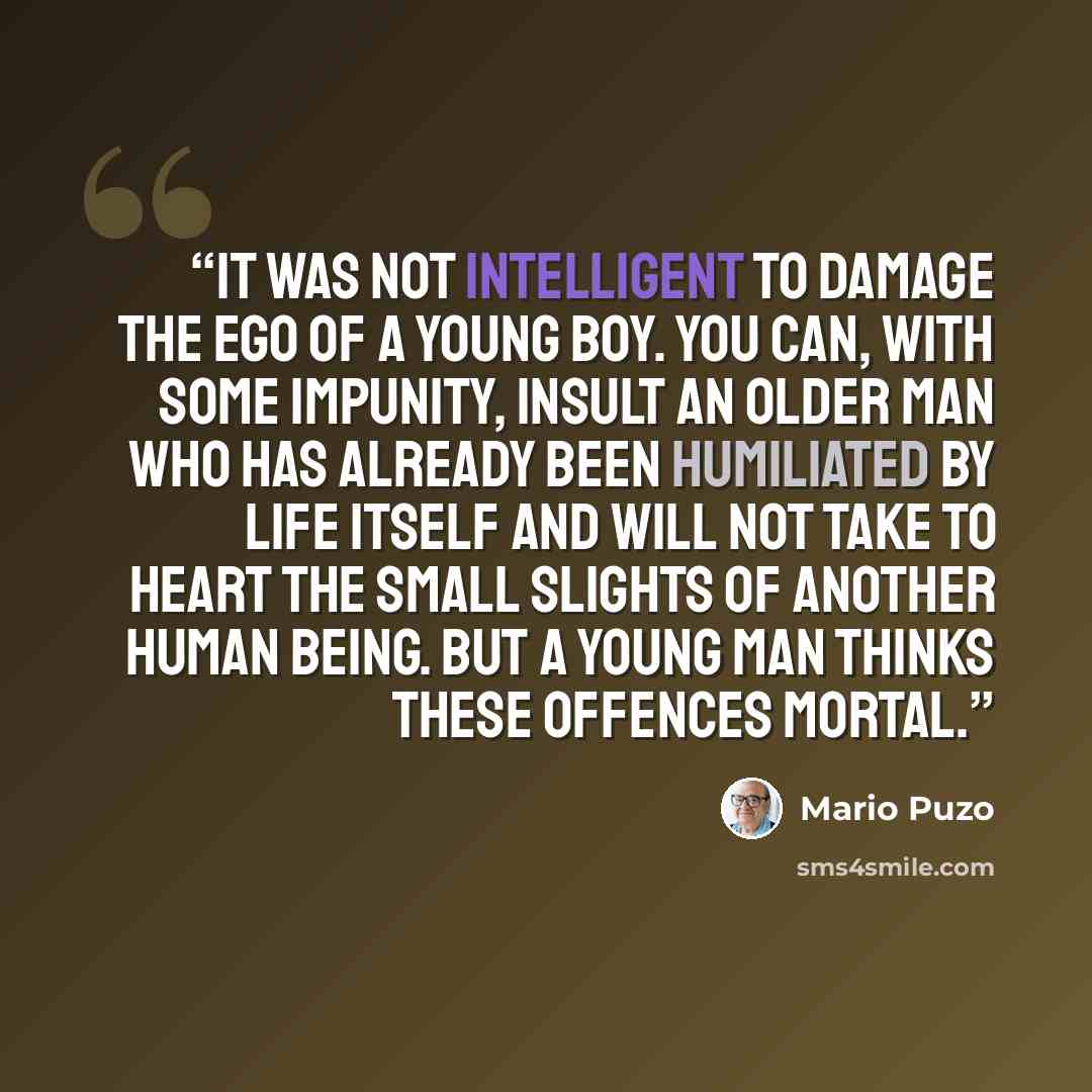 “It was not intelligent to damage the ego of a young boy. You can, with some impunity, insult an older man who has already been humiliated by life itself and will not take to heart the small slights of another human being. But a young man thinks these offences mortal.” quote by Mario Puzo
