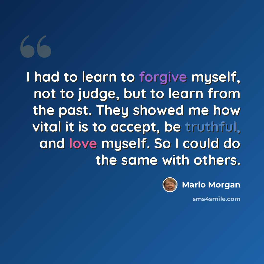 “I had to learn to forgive myself, not to judge, but to learn from the past. They showed me how vital it is to accept, be truthful, and love myself. So I could do the same with others.” quote by Marlo Morgan
