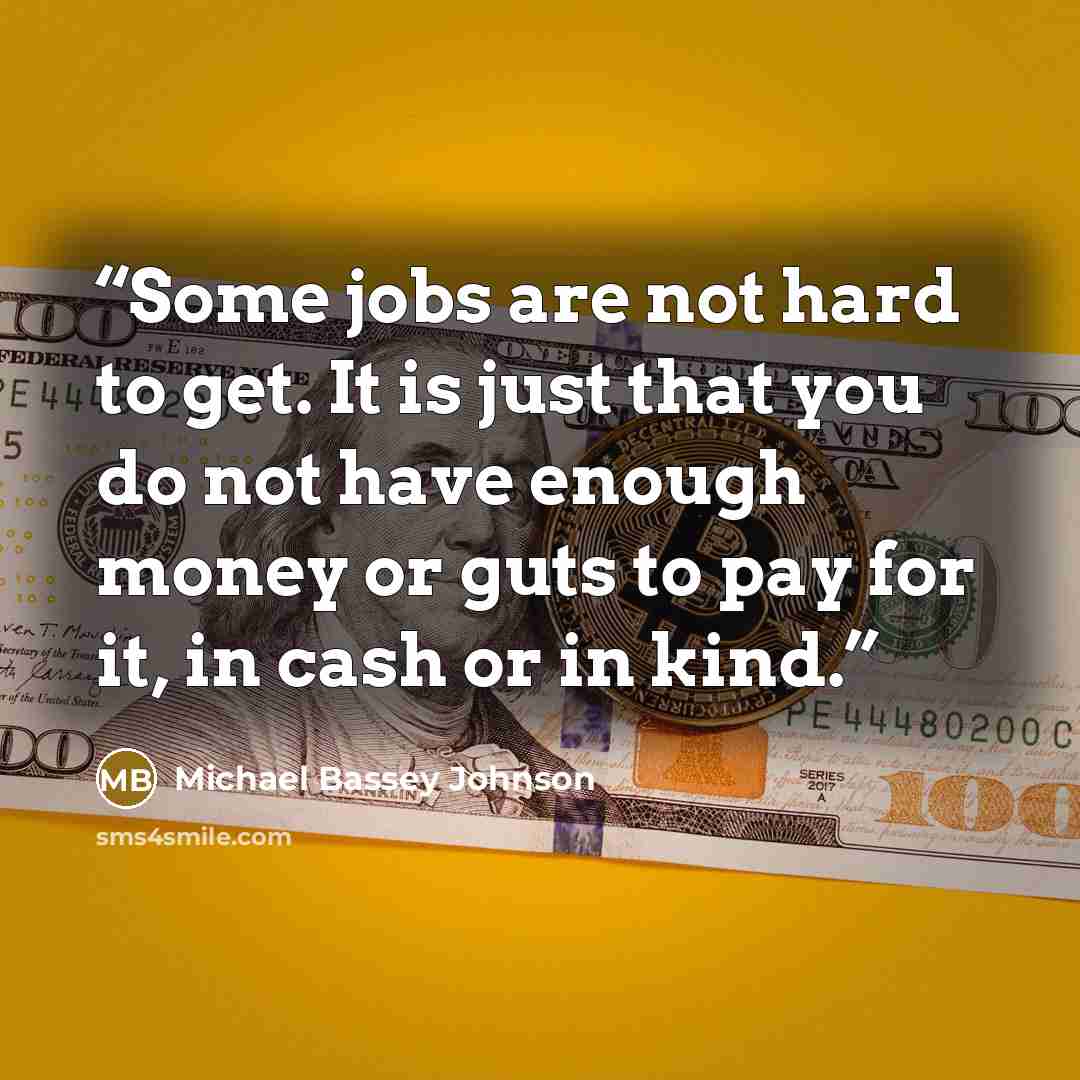 “Some jobs are not hard to get. It is just that you do not have enough money or guts to pay for it, in cash or in kind.” quote by Michael Bassey Johnson