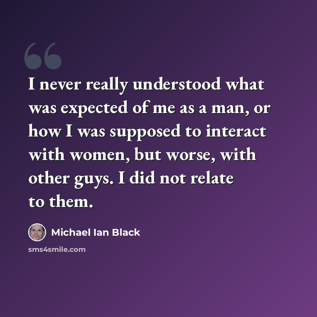 “I never really understood what was expected of me as a man, or how I was supposed to interact with women, but worse, with other guys. I did not relate to them.” quote by Michael Ian Black