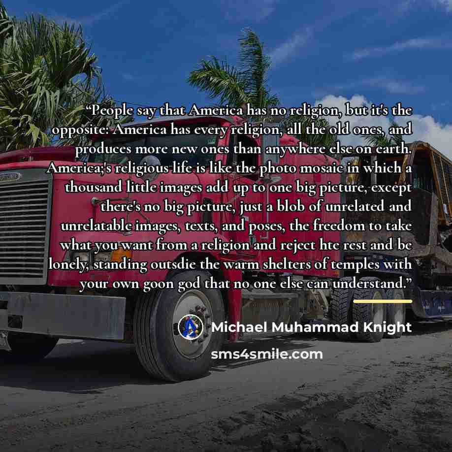 “People say that America has no religion, but it's the opposite: America has every religion, all the old ones, and produces more new ones than anywhere else on earth. America;'s religious life is like the photo mosaic in which a thousand little images add up to one big picture, except there's no…” quote by Michael Muhammad Knight