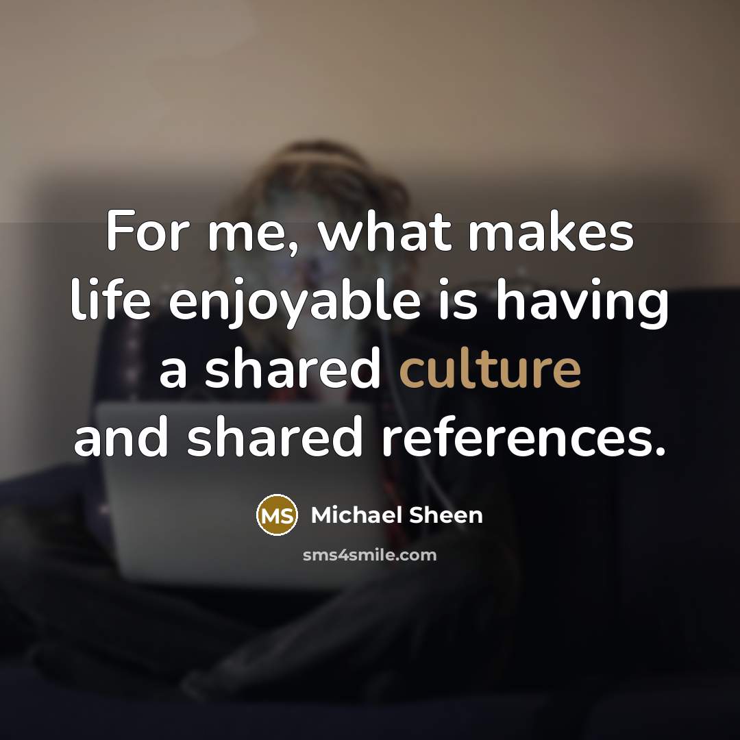 “For me, what makes life enjoyable is having a shared culture and shared references.” quote by Michael Sheen
