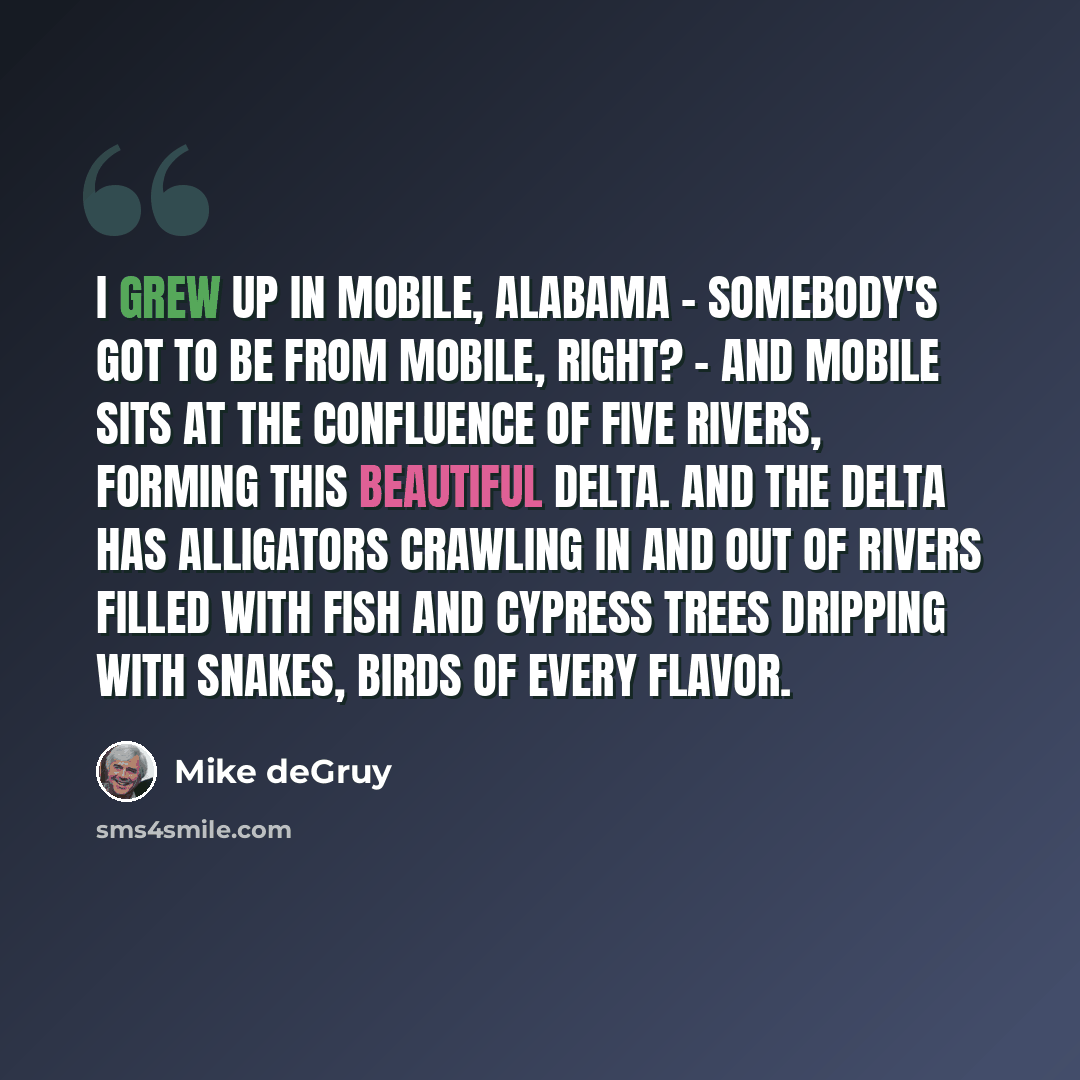 “I grew up in Mobile, Alabama - somebody's got to be from Mobile, right? - and Mobile sits at the confluence of five rivers, forming this beautiful delta. And the delta has alligators crawling in and out of rivers filled with fish and cypress trees dripping with snakes, birds of every flavor.” quote by Mike deGruy