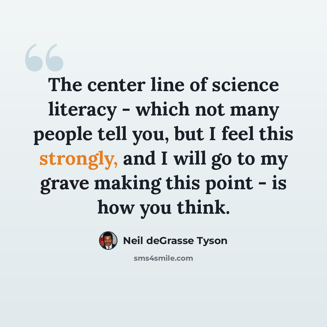 “The center line of science literacy - which not many people tell you, but I feel this strongly, and I will go to my grave making this point - is how you think.” quote by Neil deGrasse Tyson