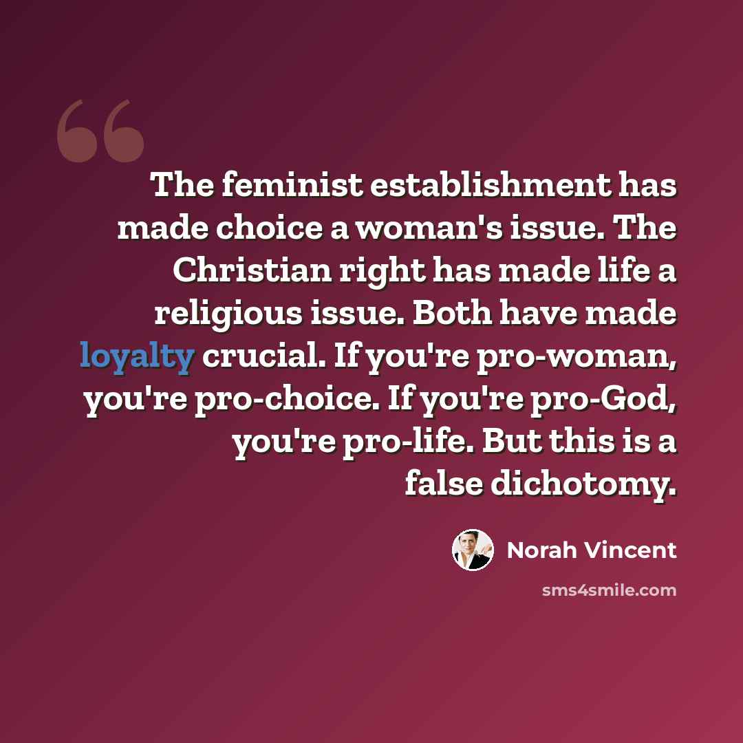 “The feminist establishment has made choice a woman's issue. The Christian right has made life a religious issue. Both have made loyalty crucial. If you're pro-woman, you're pro-choice. If you're pro-God, you're pro-life. But this is a false dichotomy.” quote by Norah Vincent