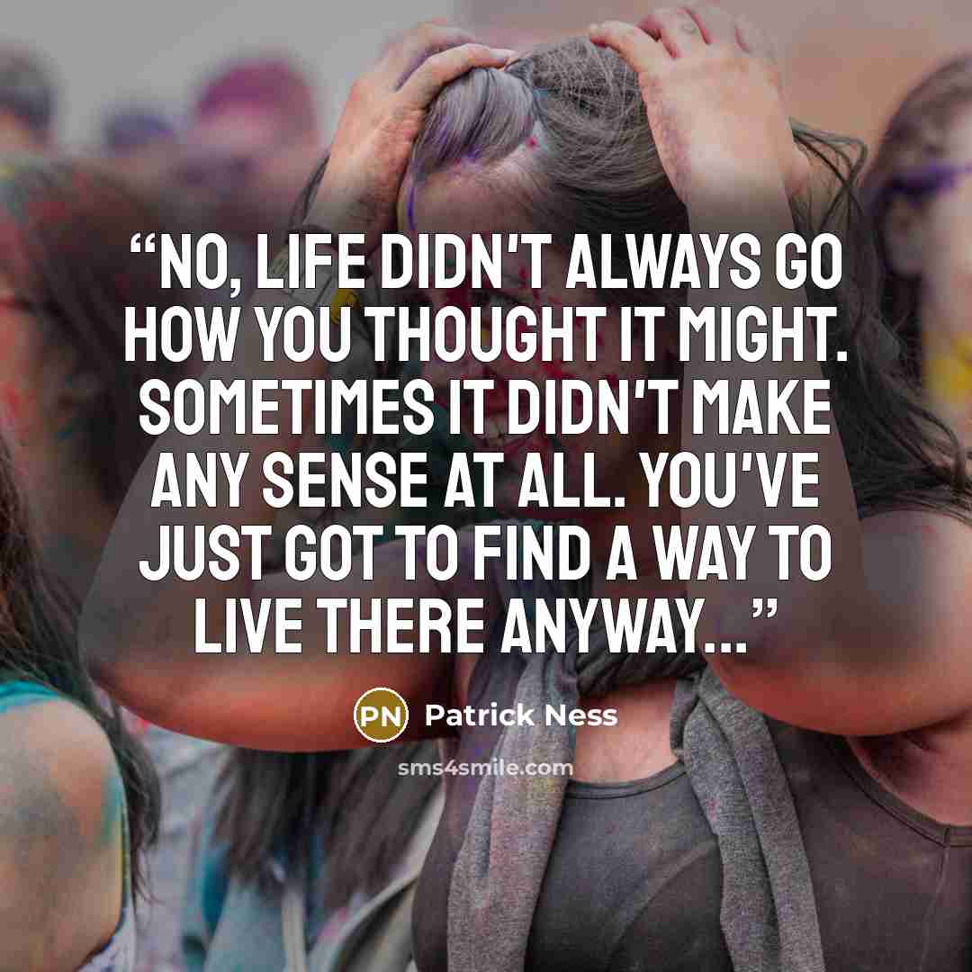 “No, life didn't always go how you thought it might. Sometimes it didn't make any sense at all. You've just got to find a way to live there anyway...” quote by Patrick Ness