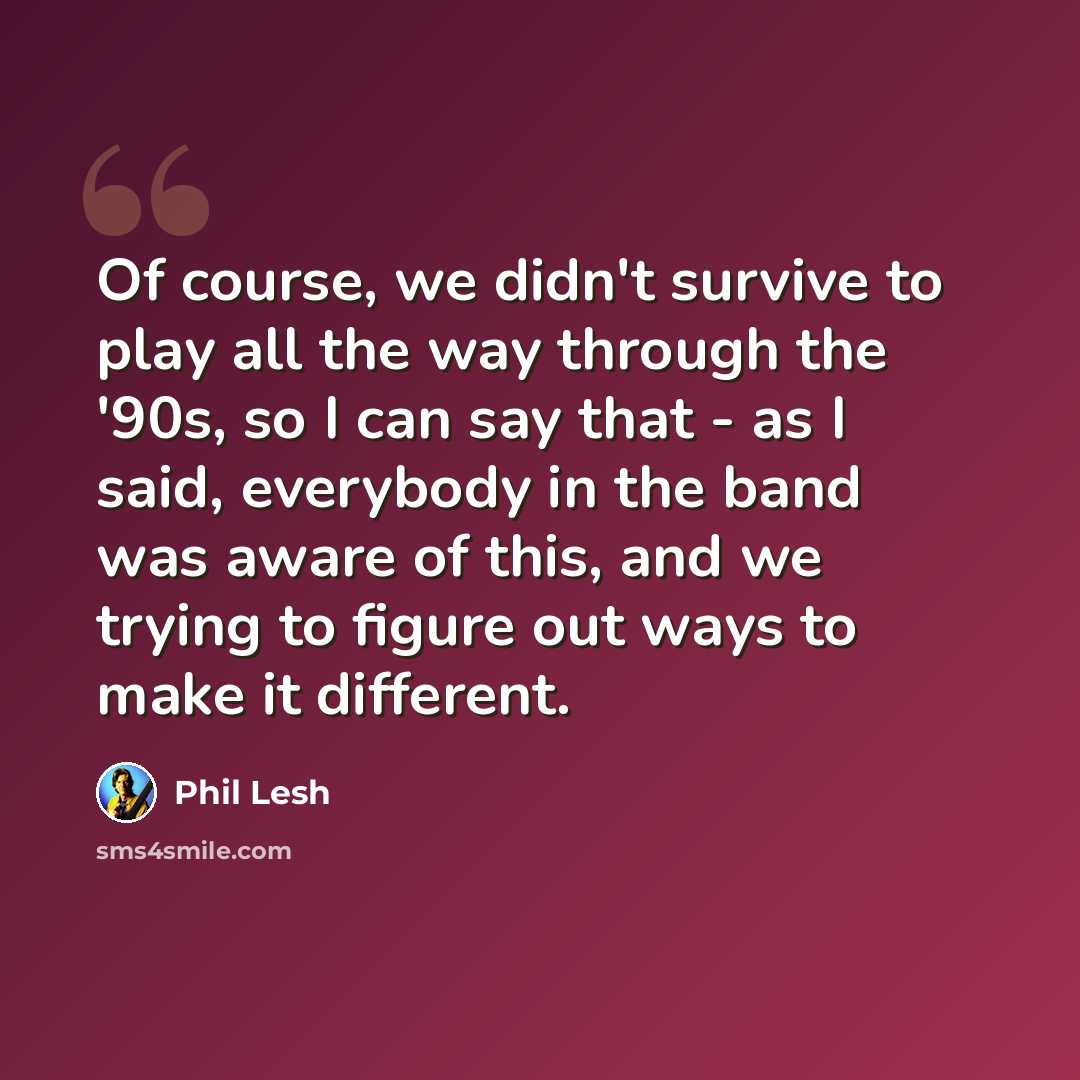 “Of course, we didn't survive to play all the way through the '90s, so I can say that - as I said, everybody in the band was aware of this, and we trying to figure out ways to make it different.” quote by Phil Lesh