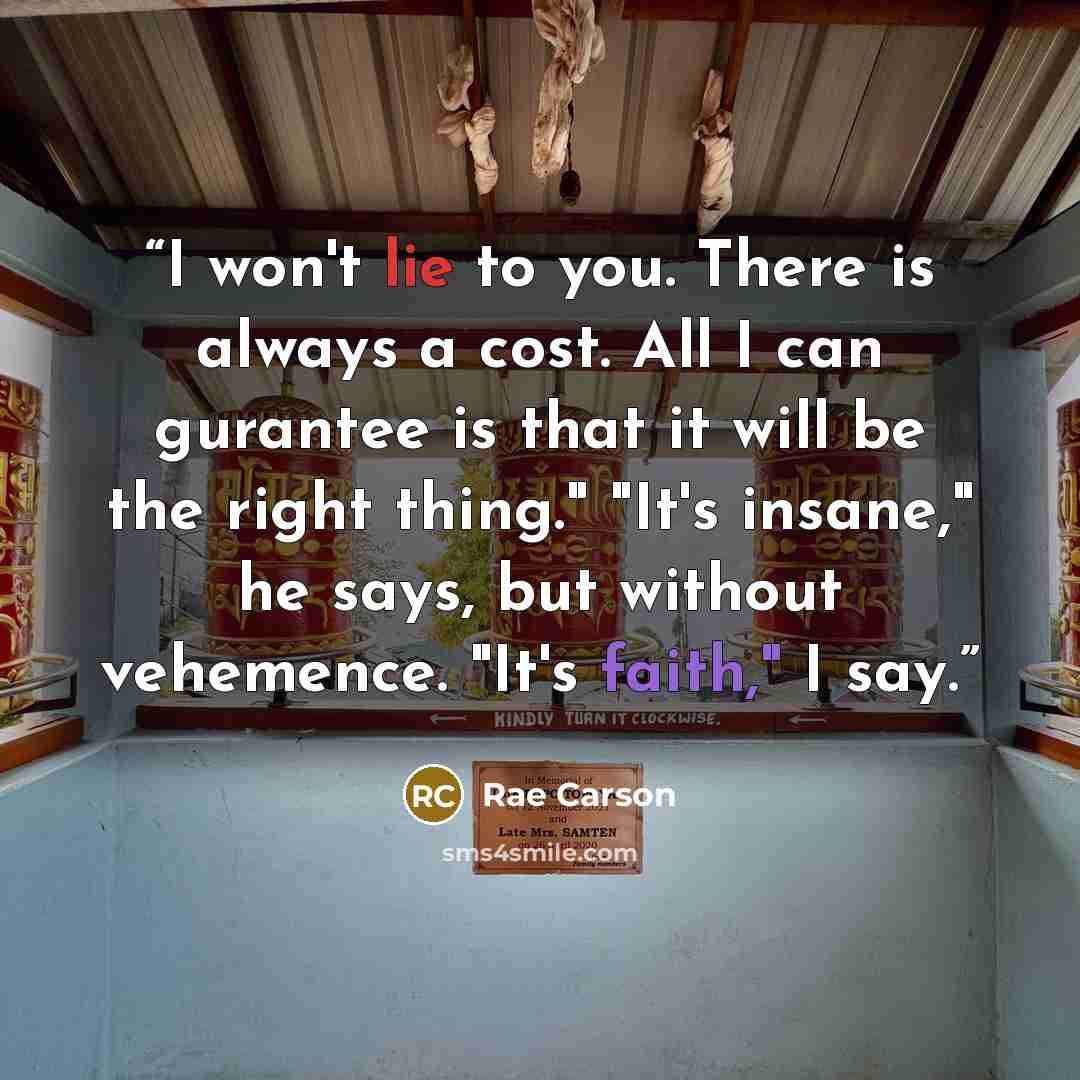 “I won't lie to you. There is always a cost. All I can gurantee is that it will be the right thing." "It's insane," he says, but without vehemence. "It's faith," I say.” quote by Rae Carson