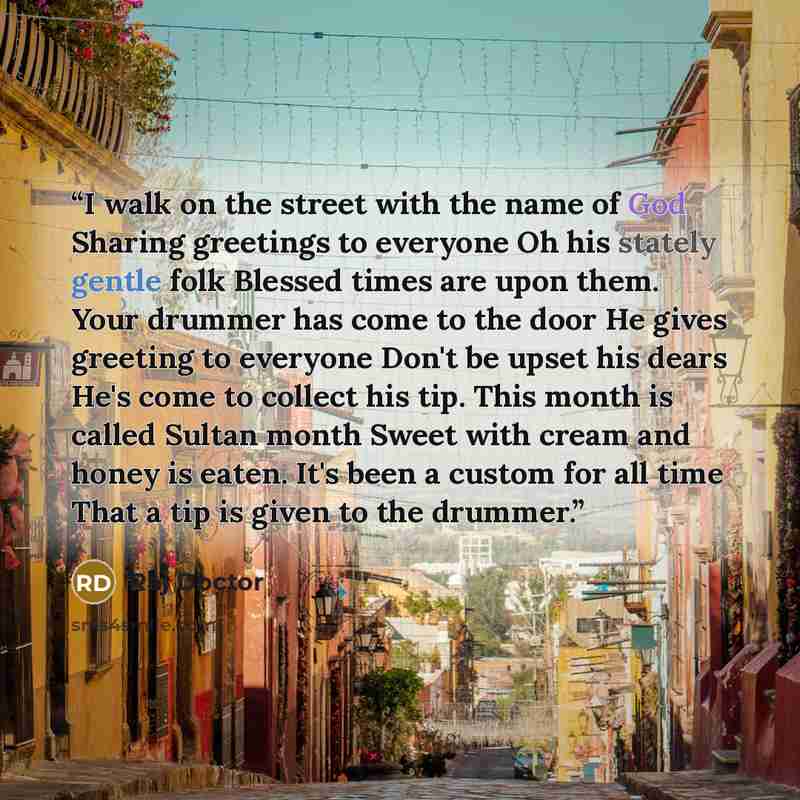 “I walk on the street with the name of God Sharing greetings to everyone Oh his stately gentle folk Blessed times are upon them. Your drummer has come to the door He gives greeting to everyone Don't be upset his dears He's come to collect his tip. This month is called Sultan month Sweet with cream…” quote by Raj Doctor