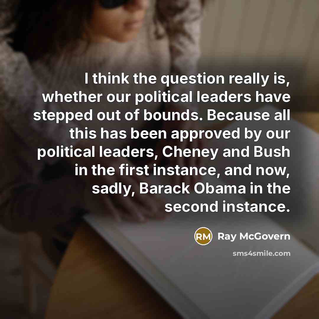 “I think the question really is, whether our political leaders have stepped out of bounds. Because all this has been approved by our political leaders, Cheney and Bush in the first instance, and now, sadly, Barack Obama in the second instance.” quote by Ray McGovern