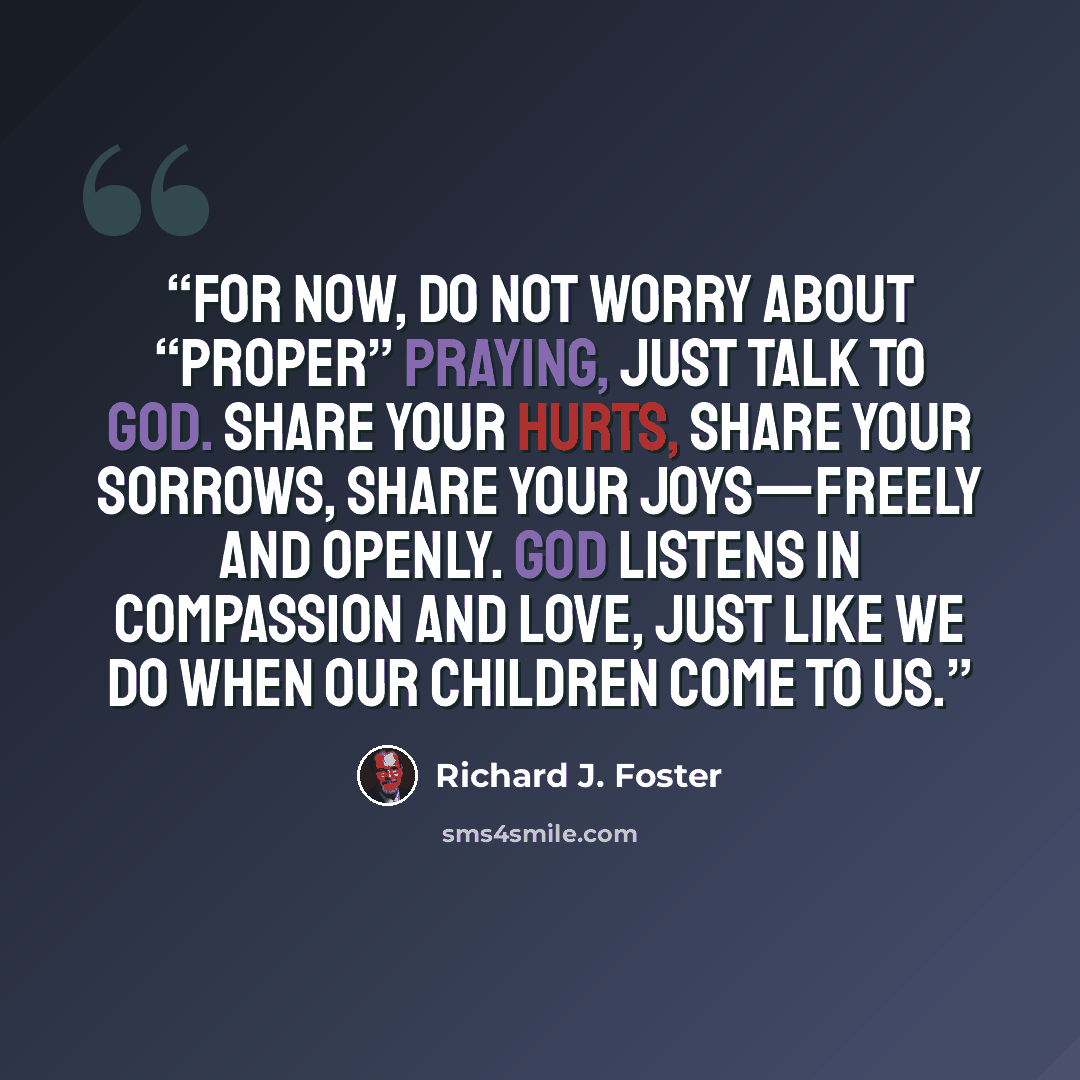 “For now, do not worry about “proper” praying, just talk to God. Share your hurts, share your sorrows, share your joys—freely and openly. God listens in compassion and love, just like we do when our children come to us.” quote by Richard J. Foster
