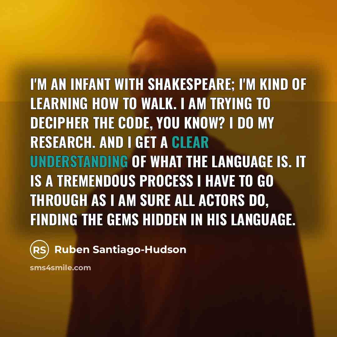 “I'm an infant with Shakespeare; I'm kind of learning how to walk. I am trying to decipher the code, you know? I do my research. And I get a clear understanding of what the language is. It is a tremendous process I have to go through as I am sure all actors do, finding the gems hidden in his…” quote by Ruben Santiago-Hudson