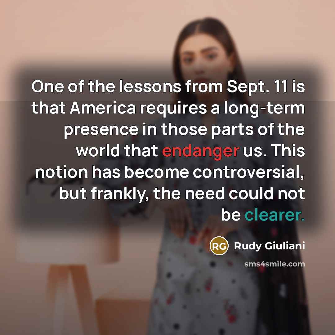 “One of the lessons from Sept. 11 is that America requires a long-term presence in those parts of the world that endanger us. This notion has become controversial, but frankly, the need could not be clearer.” quote by Rudy Giuliani